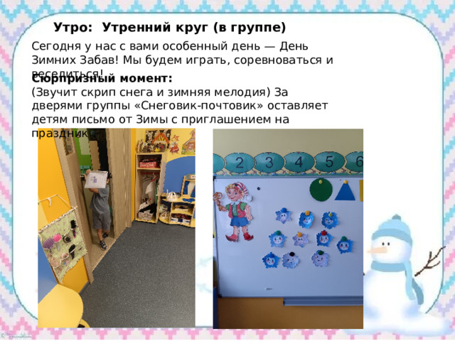 Утро: Утренний круг (в группе) Сегодня у нас с вами особенный день — День Зимних Забав! Мы будем играть, соревноваться и веселиться! Сюрпризный момент: (Звучит скрип снега и зимняя мелодия) За дверями группы «Снеговик-почтовик» оставляет детям письмо от Зимы с приглашением на праздник . 