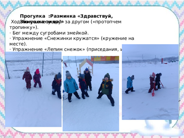  Прогулка :Разминка «Здравствуй, Зимушка-зима!» ·  Ходьба по снегу друг за другом («протопчем тропинку»). · Бег между сугробами змейкой. · Упражнение «Снежинки кружатся» (кружение на месте). · Упражнение «Лепим снежок» (приседания, имитация лепки). · Упражнение «Катаемся с горки 