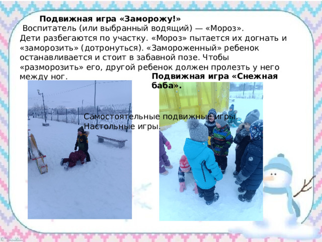  Подвижная игра «Заморожу!»  Воспитатель (или выбранный водящий) — «Мороз». Дети разбегаются по участку. «Мороз» пытается их догнать и «заморозить» (дотронуться). «Замороженный» ребенок останавливается и стоит в забавной позе. Чтобы «разморозить» его, другой ребенок должен пролезть у него между ног. Подвижная игра «Снежная баба». Самостоятельные подвижные игры. Настольные игры. 