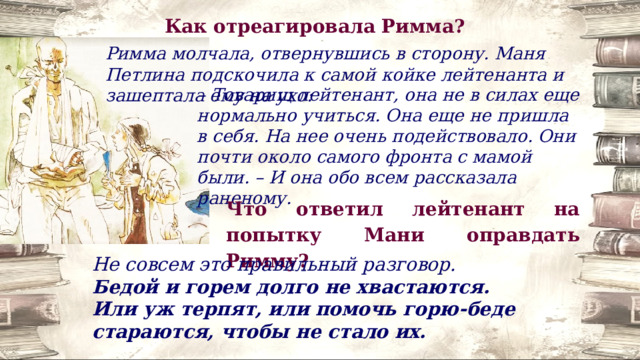 Как отреагировала Римма? Римма молчала, отвернувшись в сторону. Маня Петлина подскочила к самой койке лейтенанта и зашептала ему на ухо: – Товарищ лейтенант, она не в силах еще нормально учиться. Она еще не пришла в себя. На нее очень подействовало. Они почти около самого фронта с мамой были. – И она обо всем рассказала раненому. Что ответил лейтенант на попытку Мани оправдать Римму? Не совсем это правильный разговор. Бедой и горем долго не хвастаются. Или уж терпят, или помочь горю-беде стараются, чтобы не стало их. 
