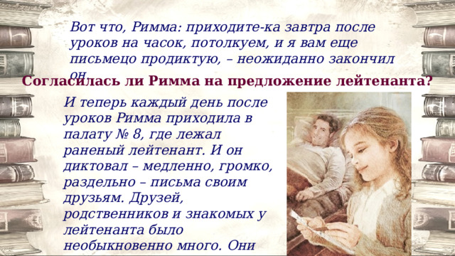 Вот что, Римма: приходите-ка завтра после уроков на часок, потолкуем, и я вам еще письмецо продиктую, – неожиданно закончил он. Согласилась ли Римма на предложение лейтенанта? И теперь каждый день после уроков Римма приходила в палату № 8, где лежал раненый лейтенант. И он диктовал – медленно, громко, раздельно – письма своим друзьям. Друзей, родственников и знакомых у лейтенанта было необыкновенно много. Они жили в Москве, Саратове, Новосибирске, Ташкенте, Пензе. 