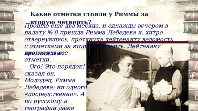 Какие отметки стояли у Риммы за вторую четверть? Прошло еще два месяца, и однажды вечером в палату № 8 пришла Римма Лебедева и, хитро отвернувшись, протянула лейтенанту ведомость с отметками за вторую четверть. Лейтенант внимательно проглядел все отметки. – Ого! Это порядок! – сказал он. – Молодец, Римма Лебедева: ни одного «посредственно». А по русскому и географии даже «отлично». 