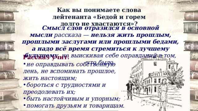Как вы понимаете слова лейтенанта «Бедой и горем долго не хвастаются»? Смысл слов отразился в основной мысли  рассказа —  нельзя жить прошлым, прошлыми заслугами или прошлыми бедами, а надо всё время стремиться к лучшему будущему , не выискивая себе оправданий в том, что было. Рассказ учит: не оправдывать собственную лень, не вспоминать прошлое, жить настоящим; бороться с трудностями и преодолевать их; быть настойчивым и упорным; помогать друзьям и товарищам. 