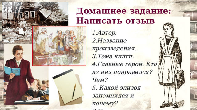 Домашнее задание: Написать отзыв 1.Автор. 2.Название произведения. 3.Тема книги. 4.Главные герои. Кто из них понравился? Чем? 5. Какой эпизод запомнился и почему? 6.Над чем заставила задуматься эта книга? 