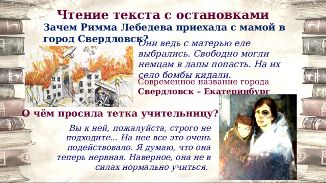 Чтение текста с остановками Зачем Римма Лебедева приехала с мамой в город Свердловск? Они ведь с матерью еле выбрались. Свободно могли немцам в лапы попасть. На их село бомбы кидали. Современное название города Свердловск – Екатеринбург О чём просила тетка учительницу? Вы к ней, пожалуйста, строго не подходите... На нее все это очень подействовало. Я думаю, что она теперь нервная. Наверное, она не в силах нормально учиться. 
