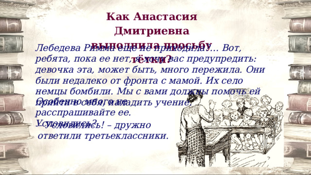 Как Анастасия Дмитриевна выполнила просьбу тётки? Лебедева Римма еще не приходила?… Вот, ребята, пока ее нет, я хочу вас предупредить: девочка эта, может быть, много пережила. Они были недалеко от фронта с мамой. Их село немцы бомбили. Мы с вами должны помочь ей прийти в себя, наладить учение. Особенно много не расспрашивайте ее. Условились? – Условились! – дружно ответили третьеклассники. 