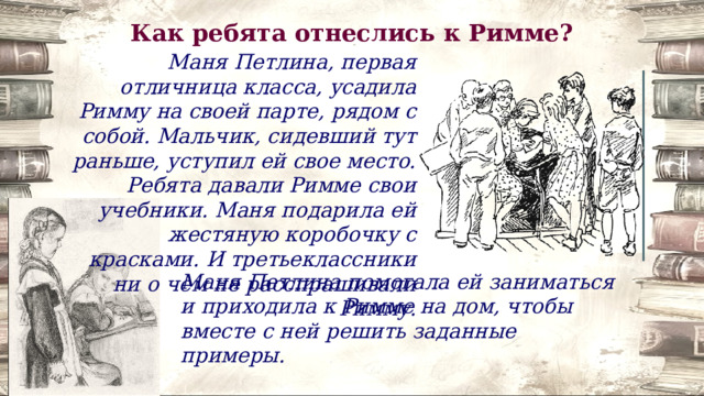 Как ребята отнеслись к Римме? Маня Петлина, первая отличница класса, усадила Римму на своей парте, рядом с собой. Мальчик, сидевший тут раньше, уступил ей свое место. Ребята давали Римме свои учебники. Маня подарила ей жестяную коробочку с красками. И третьеклассники ни о чем не расспрашивали Римму. Маня Петлина помогала ей заниматься и приходила к Римме на дом, чтобы вместе с ней решить заданные примеры. 