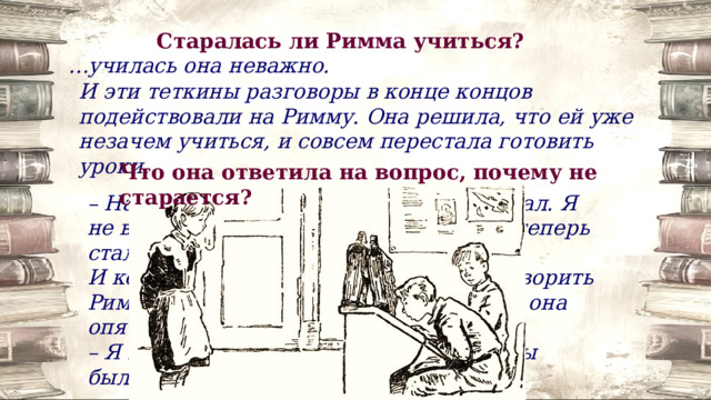 Старалась ли Римма учиться? … училась она неважно. И эти теткины разговоры в конце концов подействовали на Римму. Она решила, что ей уже незачем учиться, и совсем перестала готовить уроки. Что она ответила на вопрос, почему не старается? – На меня тот случай очень подействовал. Я не в силах нормально учиться. У меня теперь стали нервы. И когда Маня и подруги пробовали уговорить Римму, чтобы она училась как следует, она опять упрямо твердила: – Я почти что на самой войне была. А вы были? Нет. И не сравнивайте. 