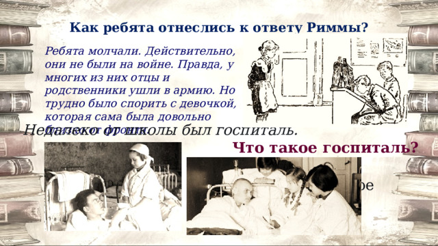 Как ребята отнеслись к ответу Риммы? Ребята молчали. Действительно, они не были на войне. Правда, у многих из них отцы и родственники ушли в армию. Но трудно было спорить с девочкой, которая сама была довольно близко от фронта. Недалеко от школы был госпиталь. Что такое госпиталь? Госпиталь- лечебное учреждение для военных. 
