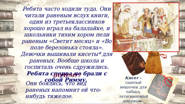 Ребята часто ходили туда. Они читали раненым вслух книги, один из третьеклассников хорошо играл на балалайке, и школьники тихим хором пели раненым «Светит месяц» и «Во поле березонька стояла». Девочки вышивали кисеты* для раненых. Вообще школа и госпиталь очень сдружились. Ребята сперва не брали с собой Римму. ПОЧЕМУ? Кисет - сшитый мешочек для табака, затягиваемый шнурком. Они боялись, что вид раненых напомнит ей что-нибудь тяжелое. 