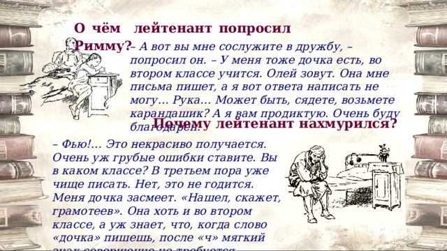 О чём лейтенант попросил Римму? – А вот вы мне сослужите в дружбу, – попросил он. – У меня тоже дочка есть, во втором классе учится. Олей зовут. Она мне письма пишет, а я вот ответа написать не могу… Рука… Может быть, сядете, возьмете карандашик? А я вам продиктую. Очень буду благодарен. Почему лейтенант нахмурился? – Фью!… Это некрасиво получается. Очень уж грубые ошибки ставите. Вы в каком классе? В третьем пора уже чище писать. Нет, это не годится. Меня дочка засмеет. «Нашел, скажет, грамотеев». Она хоть и во втором классе, а уж знает, что, когда слово «дочка» пишешь, после «ч» мягкий знак совершенно не требуется. 