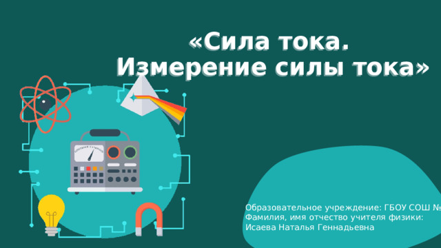 «Сила тока.  Измерение силы тока» Образовательное учреждение: ГБОУ СОШ № 61 Фамилия, имя отчество учителя физики: Исаева Наталья Геннадьевна 