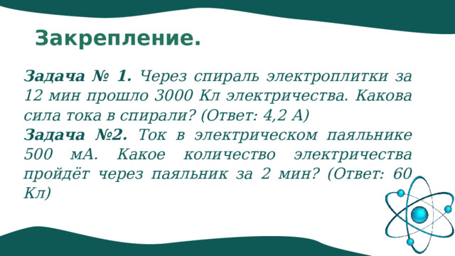 Закрепление. Задача № 1. Через спираль электроплитки за 12 мин прошло 3000 Кл электричества. Какова сила тока в спирали? (Ответ: 4,2 А) Задача №2. Ток в электрическом паяльнике 500 мА. Какое количество электричества пройдёт через паяльник за 2 мин? (Ответ: 60 Кл) 