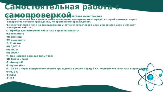 Самостоятельная работа с самопроверкой 1. Силой тока называется физическая величина, которая характеризует А) электрический ток в цепи и равна отношению электрического заряда, который проходит через поперечное сечение проводника, ко времени его прохождения. Б) электрическое поле на определенном участке электрической цепи или во всей цепи и создает электрический ток. 2. Прибор для измерения силы тока в цепи называется К) вольтметр Л) омометр М) амперметр 3. 2 кА это Н) 0,002 А О) 200 А П) 2000 А 4. Как названа единица силы тока? Д) Джоуль (дж) Е) Ампер (А) Ё) Кулон (Кл) 5. За 10 с через поперечное сечение проводника прошёл заряд 5 Кл. Определите силу тока в проводнике. Р) 0, 5 А С) 50 А Т) 2 А 