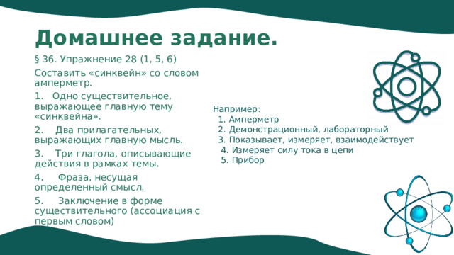 Домашнее задание. § 36. Упражнение 28 (1, 5, 6) Составить «синквейн» со словом амперметр. 1. Одно существительное, выражающее главную тему «cинквейна». 2. Два прилагательных, выражающих главную мысль. 3. Три глагола, описывающие действия в рамках темы. 4. Фраза, несущая определенный смысл. 5. Заключение в форме существительного (ассоциация с первым словом) Например:  1. Амперметр  2. Демонстрационный, лабораторный  3. Показывает, измеряет, взаимодействует  4. Измеряет силу тока в цепи  5. Прибор 