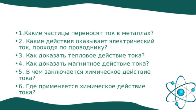 1.Какие частицы переносят ток в металлах? 2. Какие действия оказывает электрический ток, проходя по проводнику? 3. Как доказать тепловое действие тока? 4. Как доказать магнитное действие тока? 5. В чем заключается химическое действие тока? 6. Где применяется химическое действие тока? 