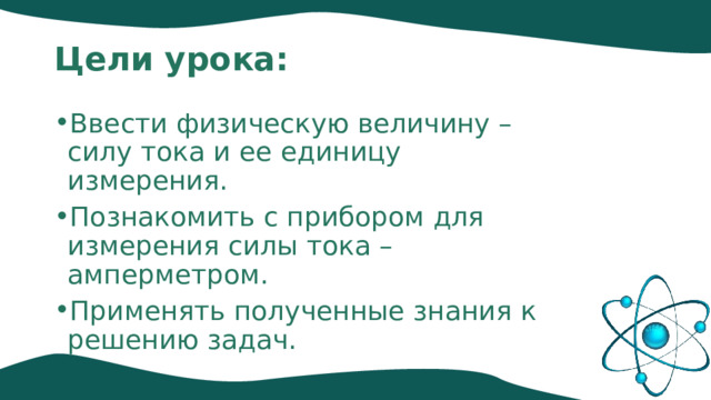 Цели урока: Ввести физическую величину – силу тока и ее единицу измерения. Познакомить с прибором для измерения силы тока – амперметром. Применять полученные знания к решению задач. 