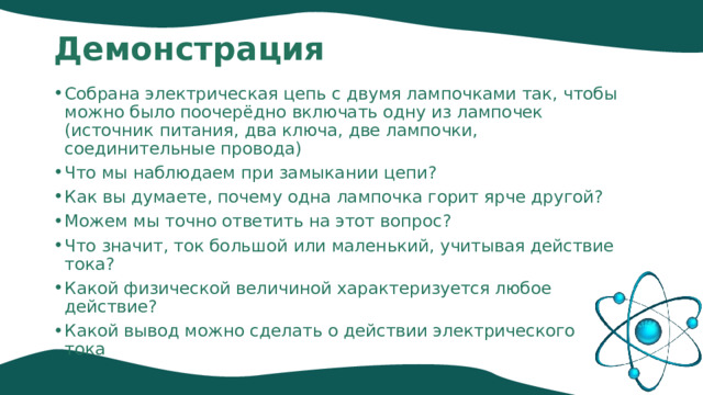 Демонстрация Собрана электрическая цепь с двумя лампочками так, чтобы можно было поочерёдно включать одну из лампочек (источник питания, два ключа, две лампочки, соединительные провода) Что мы наблюдаем при замыкании цепи? Как вы думаете, почему одна лампочка горит ярче другой? Можем мы точно ответить на этот вопрос? Что значит, ток большой или маленький, учитывая действие тока? Какой физической величиной характеризуется любое действие? Какой вывод можно сделать о действии электрического тока 
