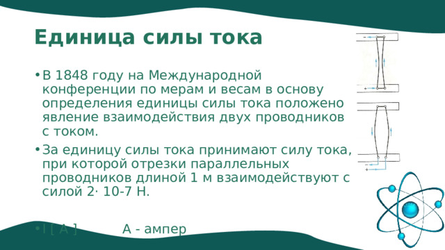 Единица силы тока В 1848 году на Международной конференции по мерам и весам в основу определения единицы силы тока положено явление взаимодействия двух проводников с током. За единицу силы тока принимают силу тока, при которой отрезки параллельных проводников длиной 1 м взаимодействуют с силой 2· 10-7 Н. I [ А ] А - ампер 
