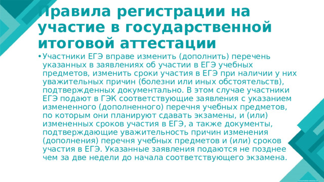 Правила регистрации на участие в государственной итоговой аттестации Участники ЕГЭ вправе изменить (дополнить) перечень указанных в заявлениях об участии в ЕГЭ учебных предметов, изменить сроки участия в ЕГЭ при наличии у них уважительных причин (болезни или иных обстоятельств), подтвержденных документально. В этом случае участники ЕГЭ подают в ГЭК соответствующие заявления с указанием измененного (дополненного) перечня учебных предметов, по которым они планируют сдавать экзамены, и (или) измененных сроков участия в ЕГЭ, а также документы, подтверждающие уважительность причин изменения (дополнения) перечня учебных предметов и (или) сроков участия в ЕГЭ. Указанные заявления подаются не позднее чем за две недели до начала соответствующего экзамена. 