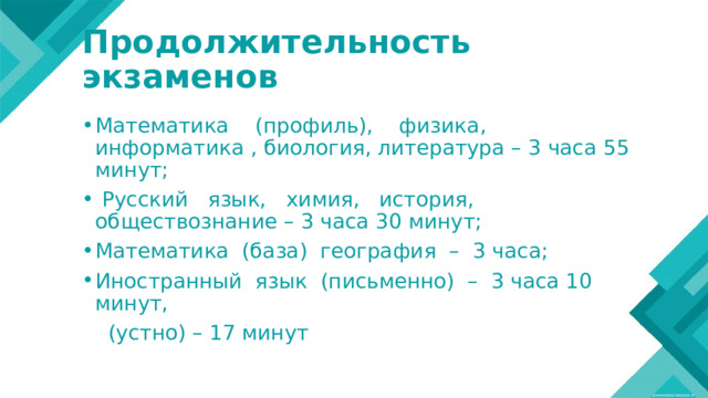 Продолжительность экзаменов Математика (профиль), физика, информатика , биология, литература – 3 часа 55 минут;  Русский язык, химия, история, обществознание – 3 часа 30 минут; Математика (база) география – 3 часа; Иностранный язык (письменно) – 3 часа 10 минут,  (устно) – 17 минут 
