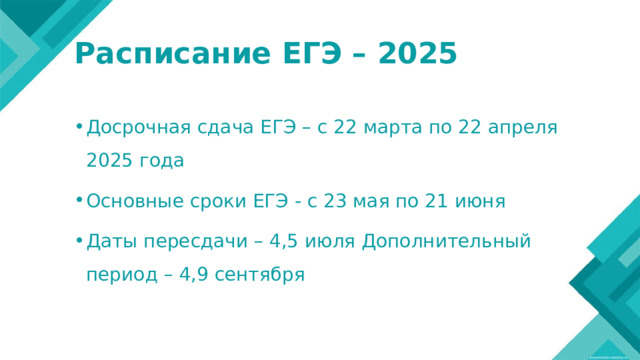 Расписание ЕГЭ – 2025 Досрочная сдача ЕГЭ – с 22 марта по 22 апреля 2025 года Основные сроки ЕГЭ - с 23 мая по 21 июня Даты пересдачи – 4,5 июля Дополнительный период – 4,9 сентября 