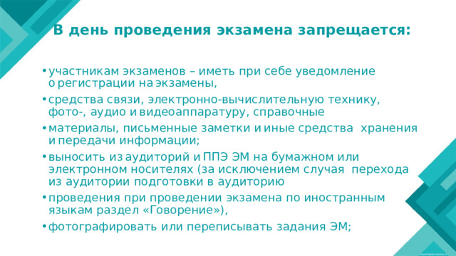 В день проведения экзамена запрещается:   участникам экзаменов – иметь при себе уведомление о регистрации на экзамены, средства связи, электронно-вычислительную технику, фото-, аудио и видеоаппаратуру, справочные материалы, письменные заметки и иные средства хранения и передачи информации; выносить из аудиторий и ППЭ ЭМ на бумажном или электронном носителях (за исключением случая перехода из аудитории подготовки в аудиторию проведения при проведении экзамена по иностранным языкам раздел «Говорение»), фотографировать или переписывать задания ЭМ; 