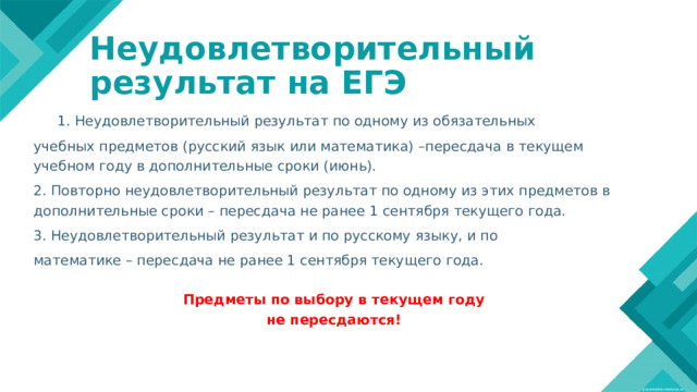Неудовлетворительный  результат на ЕГЭ   Не 1. Неудовлетворительный результат по одному из обязательных учебных предметов (русский язык или математика) –пересдача в текущем учебном году в дополнительные сроки (июнь). 2. Повторно неудовлетворительный результат по одному из этих предметов в дополнительные сроки – пересдача не ранее 1 сентября текущего года. 3. Неудовлетворительный результат и по русскому языку, и по математике – пересдача не ранее 1 сентября текущего года.  Предметы по выбору в текущем году не пересдаются! удовлетворительный  на ЕГЭ Lorem ipsum dolor sit amet, consectetur adipiscing elit, sed do eiusmod tempor incididunt ut labore et dolore magna aliqua. Ut enim ad minim veniam, quis nostrud exercitation ullamco laboris nisi ut aliquip ex ea commodo consequat. Duis aute irure dolor in reprehenderit in voluptate velit esse cillum dolore eu fugiat nulla pariatur. 