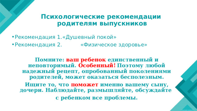 Психологические рекомендации  родителям выпускников   Рекомендация 1.  «Душевный покой» Рекомендация 2. «Физическое здоровье»  Помните:  ваш ребенок единственный и неповторимый. Особенный!  Поэтому любой надежный рецепт, опробованный поколениями родителей, может оказаться бесполезным. Ищите то, что поможет именно вашему сыну, дочери. Наблюдайте, размышляйте, обсуждайте с ребенком все проблемы. 