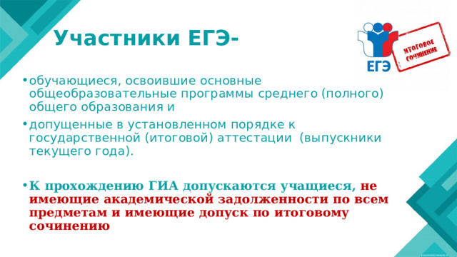 Участники ЕГЭ- обучающиеся, освоившие основные общеобразовательные программы среднего (полного) общего образования и допущенные в установленном порядке к государственной (итоговой) аттестации (выпускники текущего года). К  прохождению  ГИА допускаются  учащиеся,  не  имеющие академической  задолженности  по  всем  предметам  и имеющие допуск  по  итоговому  сочинению 