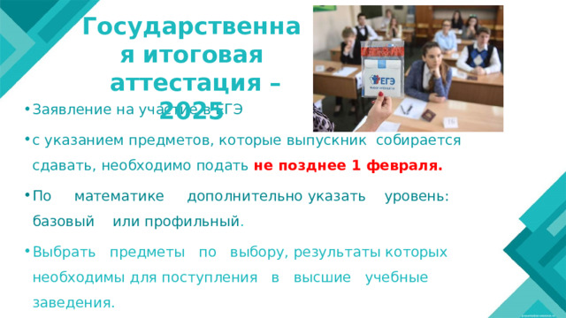 Государственная итоговая  аттестация – 2025 Заявление на участие в ЕГЭ с указанием предметов, которые выпускник собирается сдавать, необходимо подать не позднее 1 февраля. По математике дополнительно указать уровень: базовый или профильный . Выбрать предметы по выбору, результаты которых необходимы для поступления в высшие учебные заведения.  