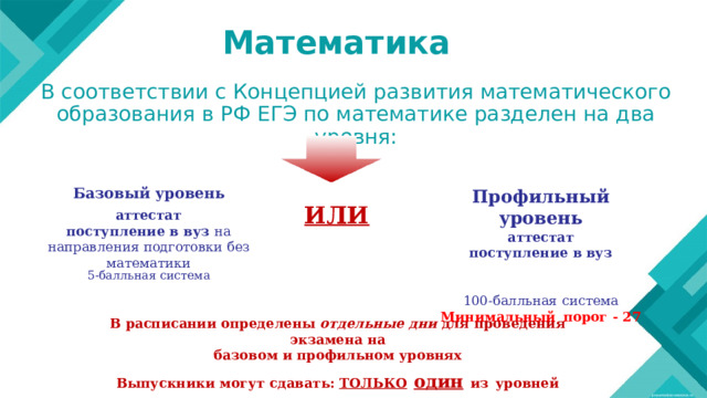 Математика В соответствии с Концепцией развития математического образования в РФ ЕГЭ по математике разделен на два уровня:  Базовый  уровень Профильный  уровень аттестат поступление  в вуз   100- балльная  система Минимальный  порог  -  27 ИЛИ аттестат поступление  в  вуз  на направления подготовки  без математики 5- балльная  система В  расписании  определены  отдельные  дни  для  проведения  экзамена на базовом  и  профильном  уровнях Выпускники  могут  сдавать:  ТОЛЬКО  один  из  уровней 