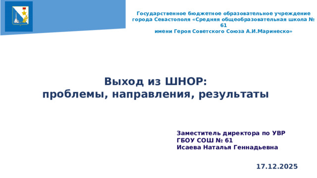 Государственное бюджетное образовательное учреждение города Севастополя «Средняя общеобразовательная школа № 61 имени Героя Советского Союза А.И.Маринеско»    Выход из ШНОР: проблемы, направления, результаты   Заместитель директора по УВР ГБОУ СОШ № 61 Исаева Наталья Геннадьевна  17.12.2025  