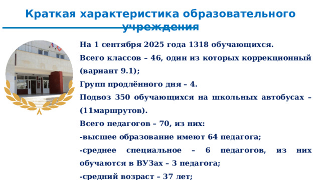 Краткая характеристика образовательного учреждения  На 1 сентября 2025 года 1318 обучающихся. Всего классов – 46, один из которых коррекционный (вариант 9.1); Групп продлённого дня – 4. Подвоз 350 обучающихся на школьных автобусах – (11маршрутов). Всего педагогов – 70, из них: -высшее образование имеют 64 педагога; -среднее специальное – 6 педагогов, из них обучаются в ВУЗах – 3 педагога; -средний возраст – 37 лет; -средний педагогический стаж – 19,3 лет.    