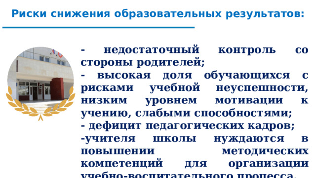 Риски снижения образовательных результатов: - недостаточный контроль со стороны родителей; - высокая доля обучающихся с рисками учебной неуспешности, низким уровнем мотивации к учению, слабыми способностями; - дефицит педагогических кадров; -учителя школы нуждаются в повышении методических компетенций для организации учебно-воспитательного процесса.       