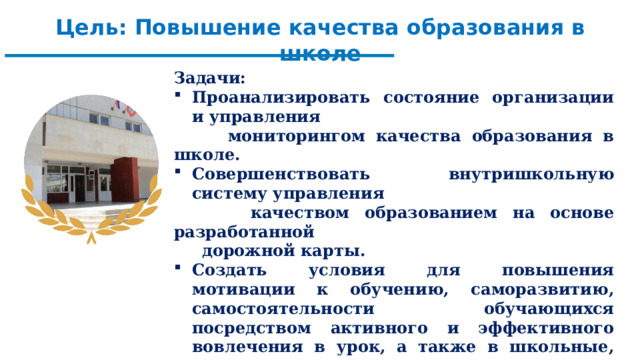Цель: Повышение качества образования в школе  Задачи: Проанализировать состояние организации и управления  мониторингом качества образования в школе. Совершенствовать внутришкольную систему управления  качеством образованием на основе разработанной  дорожной карты. Создать условия для повышения мотивации к обучению, саморазвитию, самостоятельности обучающихся посредством активного и эффективного вовлечения в урок, а также в школьные, муниципальные, региональные олимпиады, конкурсы, проекты. Успешные результаты обучающихся при проведении внешних мониторинговых исследований. Успешное прохождение государственной итоговой аттестации.     