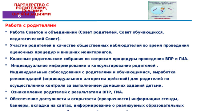 ПАРТНЕРСТВО  С  РОДИТЕЛЯМИ,  ДРУГИМИ ОРГАНИЗАЦИЯМИ 6 Работа с родителями Работа Советов и объединений (Совет родителей, Совет обучающихся, педагогический Совет). Участие родителей в качестве общественных наблюдателей во время проведения оценочных процедур и внешних мониторингов. Классные родительские собрания по вопросам процедуры проведения ВПР и ГИА.  Индивидуальное информирование и консультирование родителей . Индивидуальные собеседования с родителями и обучающимися, выработка рекомендаций (индивидуального алгоритма действий) для родителей по осуществлению контроля за выполнением домашних заданий детьми.  Ознакомление родителей с результатами ВПР, ГИА. Обеспечение доступности и открытости (прозрачности) информации: стенды, баннеры, вкладки на сайтах, информирование о реализуемых образовательных программах; актуальное обновление информационной среды. Единые дни открытых дверей для родителей (2 раза в год). 