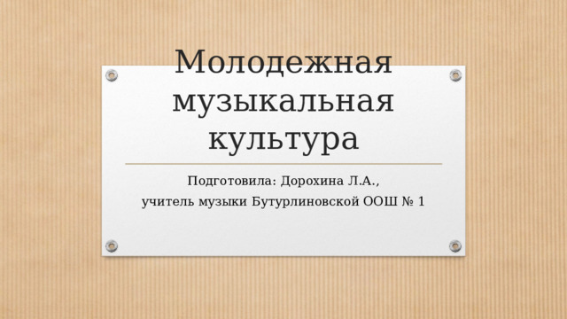 Молодежная музыкальная культура Подготовила: Дорохина Л.А., учитель музыки Бутурлиновской ООШ № 1 