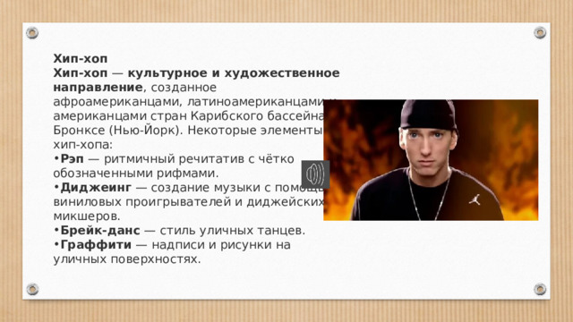 Хип-хоп Хип-хоп  —  культурное и художественное направление , созданное афроамериканцами, латиноамериканцами и американцами стран Карибского бассейна в Бронксе (Нью-Йорк). Некоторые элементы хип-хопа: Рэп  — ритмичный речитатив с чётко обозначенными рифмами.  Диджеинг  — создание музыки с помощью виниловых проигрывателей и диджейских микшеров.  Брейк-данс  — стиль уличных танцев. Граффити  — надписи и рисунки на уличных поверхностях.  