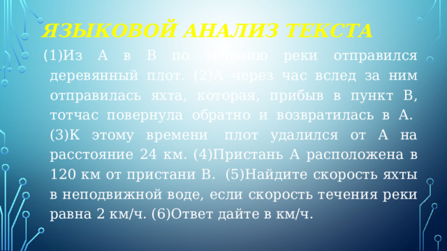 Языковой анализ текста ( 1)Из А в В по течению реки отправился деревянный плот. (2)А через час вслед за ним отправилась яхта, которая, прибыв в пункт В, тотчас повернула обратно и возвратилась в А.  (3)К этому времени  плот удалился от А на расстояние 24 км. (4)Пристань А расположена в 120 км от пристани В.  (5)Найдите скорость яхты в неподвижной воде, если скорость течения реки равна 2 км/ч. (6)Ответ дайте в км/ч. 