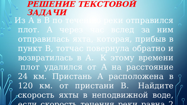 Решение текстовой задачи Из А в В по течению реки отправился плот. А через час вслед за ним отправилась яхта, которая, прибыв в пункт В, тотчас повернула обратно и возвратилась в А.  К этому времени  плот удалился от А на расстояние 24 км. Пристань А расположена в 120 км. от пристани В.  Найдите скорость яхты в неподвижной воде, если скорость течения реки равна 2 км/ч. Ответ дайте в км/ч. 