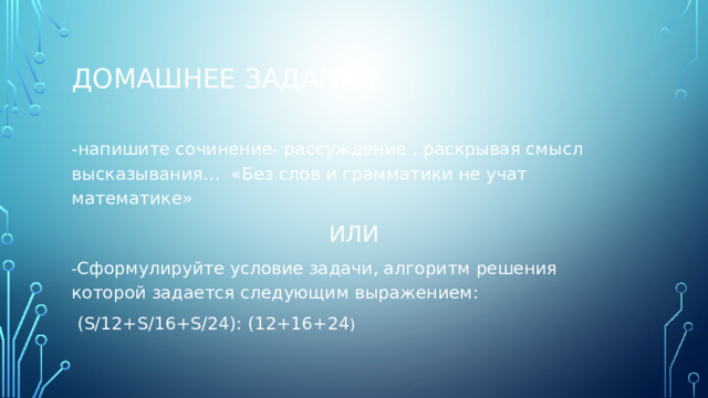 Домашнее задание: -напишите сочинение- рассуждение , раскрывая смысл высказывания… «Без слов и грамматики не учат математике» ИЛИ - Сформулируйте условие задачи, алгоритм решения которой задается следующим выражением:  (S/12+S/16+S/24): (12+16+24 ) 