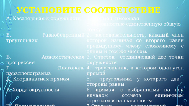 Установите соответствие А. Касательная к окружности 1. Прямая, имеющая с окружностью единственную общую точку. Б. Равнобедренный треугольник 2. последовательность, каждый член которой начиная со второго равен предыдущему члену сложенному с одним и тем же числом. В. Арифметическая прогрессия 3. Отрезок соединяющий две точки окружности Г. Диагональ параллелограмма 4.  треугольник, в котором один угол прямой Д. Координатная прямая 5. треугольник, у которого две стороны равны Е. Хорда окружности 6. прямая, с выбранными на ней началом отсчета единичным отрезком и направлением. Ж. Прямоугольный треугольник  7.Отрезок соединяющий две вершины не лежащие на одной стороне 