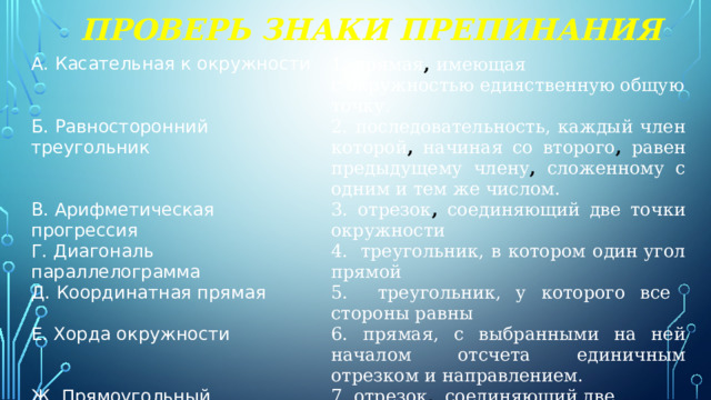 Проверь знаки препинания А. Касательная к окружности 1. прямая ,  имеющая с окружностью единственную общую точку. Б. Равносторонний треугольник 2. последовательность, каждый член которой , начиная со второго , равен предыдущему члену , сложенному с одним и тем же числом. В. Арифметическая прогрессия 3. отрезок , соединяющий две точки окружности Г. Диагональ параллелограмма 4.  треугольник, в котором один угол прямой Д. Координатная прямая 5. треугольник, у которого все стороны равны Е. Хорда окружности 6. прямая, с выбранными на ней началом отсчета единичным отрезком и направлением. Ж. Прямоугольный треугольник  7. отрезок , соединяющий две вершины ,  не лежащие на одной стороне 
