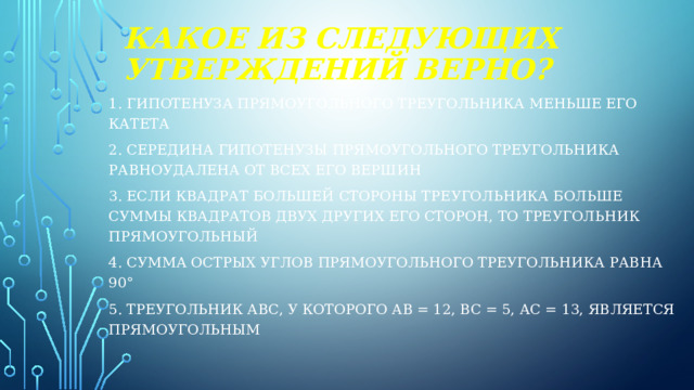 Какое из следующих  утверждений верно? 1. Гипотенуза прямоугольного треугольника меньше его катета 2. Середина гипотенузы прямоугольного треугольника равноудалена от всех его вершин 3. Если квадрат большей стороны треугольника больше суммы квадратов двух других его сторон, то треугольник прямоугольный 4. Сумма острых углов прямоугольного треугольника равна 90° 5. Треугольник АВС, у которого АВ = 12, ВС = 5, АС = 13, является прямоугольным 