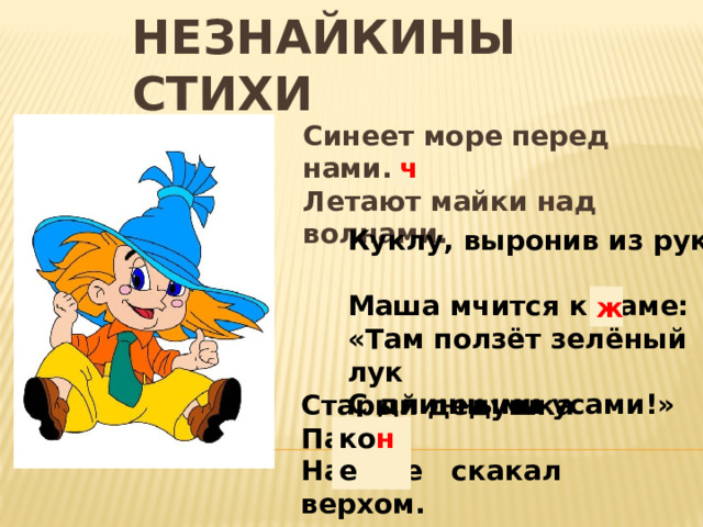 Незнайкины стихи Синеет море перед нами. Летают майки над волнами. ч Куклу, выронив из рук, Маша мчится к маме: «Там ползёт зелёный лук С длинными усами!» ж Старый дедушка Пахом На козе скакал верхом. ко н е 