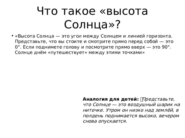 Что такое «высота Солнца»? «Высота Солнца — это угол между Солнцем и линией горизонта. Представьте, что вы стоите и смотрите прямо перед собой — это 0°. Если поднимете голову и посмотрите прямо вверх — это 90°. Солнце днём «путешествует» между этими точками» Аналогия для детей: 🎈 Представьте, что Солнце — это воздушный шарик на ниточке. Утром он низко над землёй, в полдень поднимается высоко, вечером снова опускается. 