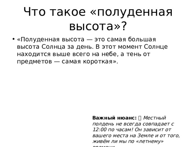 Что такое «полуденная высота»? «Полуденная высота — это самая большая высота Солнца за день. В этот момент Солнце находится выше всего на небе, а тень от предметов — самая короткая». Важный нюанс: ⏰ Местный полдень не всегда совпадает с 12:00 по часам! Он зависит от вашего места на Земле и от того, живём ли мы по «летнему» времени. 