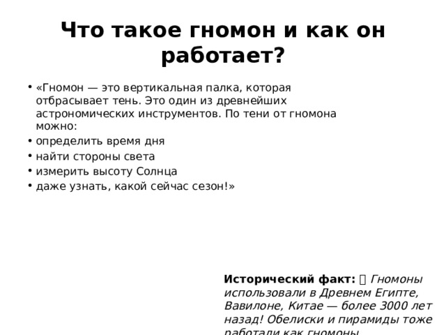 Что такое гномон и как он работает? «Гномон — это вертикальная палка, которая отбрасывает тень. Это один из древнейших астрономических инструментов. По тени от гномона можно: определить время дня найти стороны света измерить высоту Солнца даже узнать, какой сейчас сезон!» Исторический факт: 🏛️ Гномоны использовали в Древнем Египте, Вавилоне, Китае — более 3000 лет назад! Обелиски и пирамиды тоже работали как гномоны. 