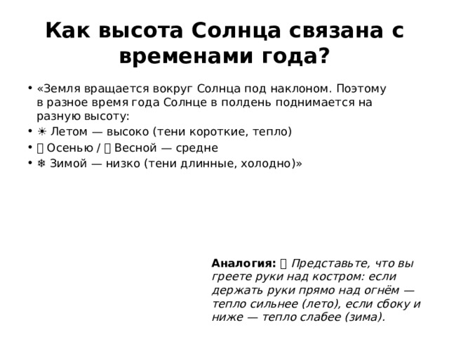 Как высота Солнца связана с временами года? «Земля вращается вокруг Солнца под наклоном. Поэтому в разное время года Солнце в полдень поднимается на разную высоту: ☀️ Летом — высоко (тени короткие, тепло) 🍂 Осенью / 🌸 Весной — средне ❄️ Зимой — низко (тени длинные, холодно)» Аналогия: 🪔 Представьте, что вы греете руки над костром: если держать руки прямо над огнём — тепло сильнее (лето), если сбоку и ниже — тепло слабее (зима). 